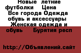 Новые, летние футболки  › Цена ­ 500 - Все города Одежда, обувь и аксессуары » Женская одежда и обувь   . Бурятия респ.